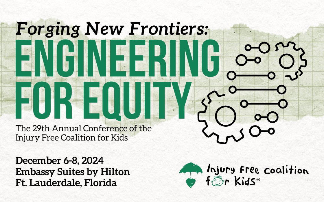 Forging New Frontiers: Engineering for Equity. The 29th Annual Conference of the Injury Free Coalition for Kids. December 6-8, 2024, Embassy Suites by Hilton, Ft. Lauderdale, Florida.